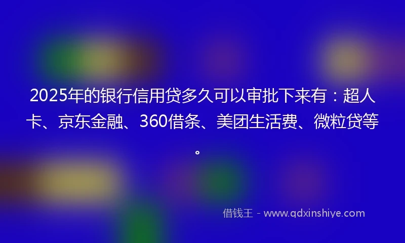 2025年的银行信用贷多久可以审批下来有：超人卡、京东金融、360借条、美团生活费、微粒贷等。