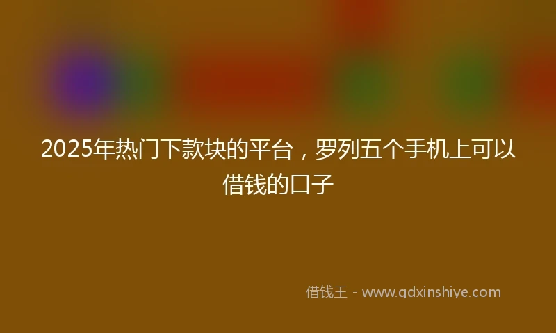2025年热门下款块的平台，罗列五个手机上可以借钱的口子