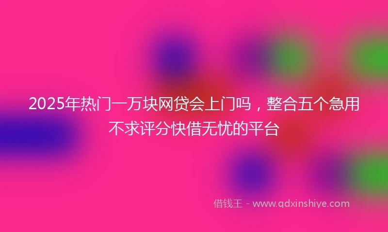 2025年热门一万块网贷会上门吗,整合五个急用不求评分快借无忧的平台
