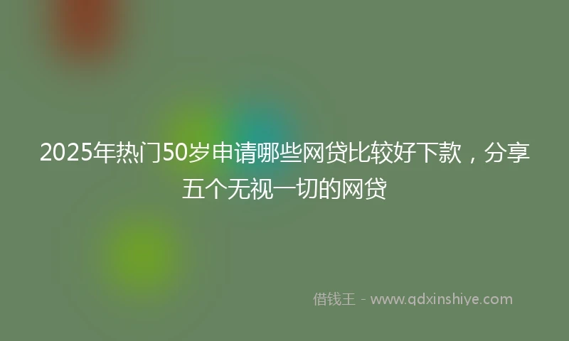 2025年热门50岁申请哪些网贷比较好下款，分享五个无视一切的网贷