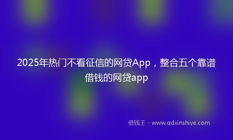 2025年热门不看征信的网贷App,整合五个靠谱借钱的网贷app