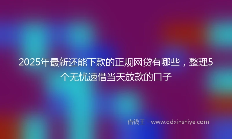2025年最新还能下款的正规网贷有哪些，整理5个无忧速借当天放款的口子