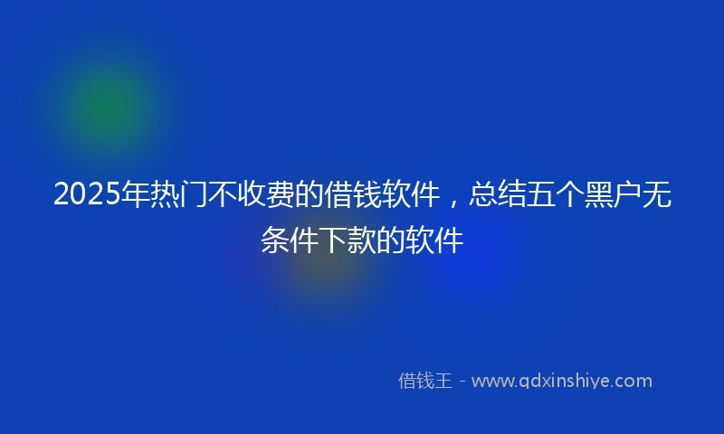 2025年热门不收费的借钱软件，总结五个黑户无条件下款的软件