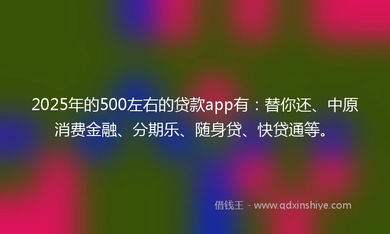 2025年的500左右的贷款app有:替你还、中原消费金融、分期乐、随身贷、快贷通等。