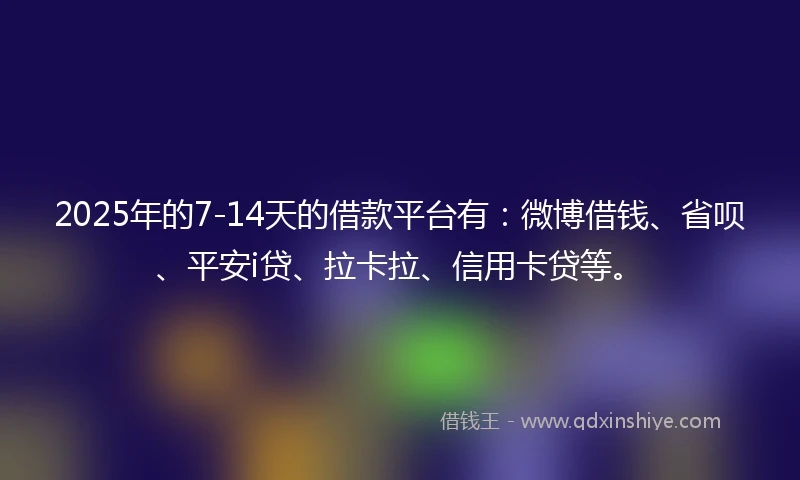 2025年的7-14天的借款平台有：微博借钱、省呗、平安i贷、拉卡拉、信用卡贷等。