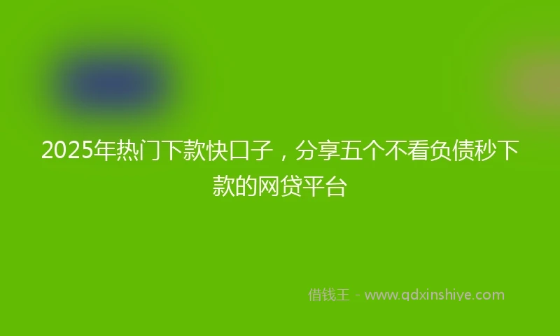 2025年热门下款快口子，分享五个不看负债秒下款的网贷平台