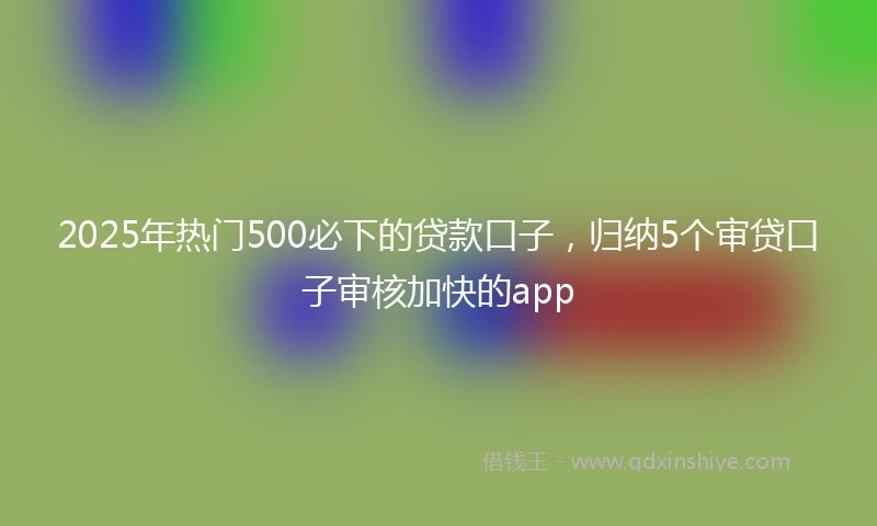 2025年热门500必下的贷款口子，归纳5个审贷口子审核加快的app