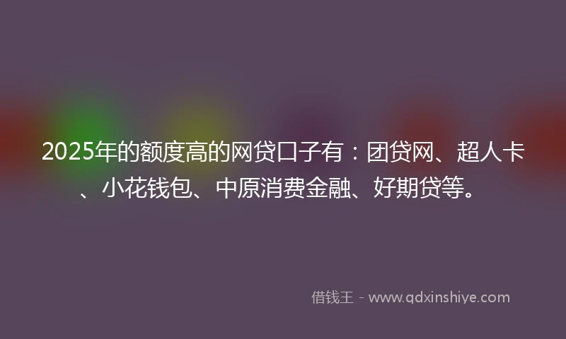 2025年的额度高的网贷口子有：团贷网、超人卡、小花钱包、中原消费金融、好期贷等。