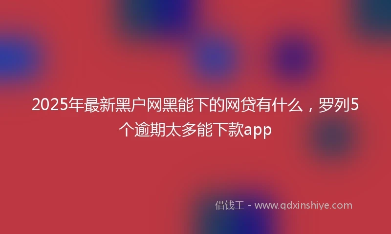 2025年最新黑户网黑能下的网贷有什么，罗列5个逾期太多能下款app