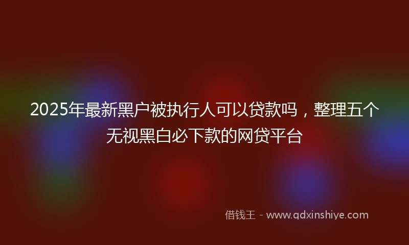 2025年最新黑户被执行人可以贷款吗，整理五个无视黑白必下款的网贷平台