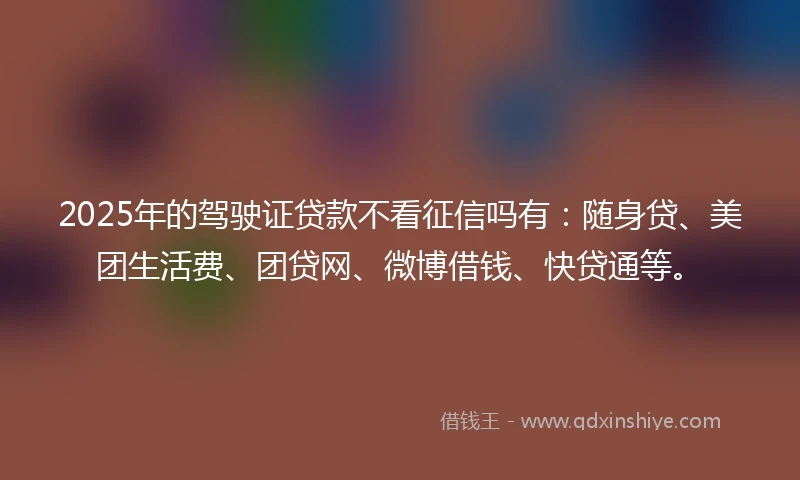 2025年的驾驶证贷款不看征信吗有：随身贷、美团生活费、团贷网、微博借钱、快贷通等。