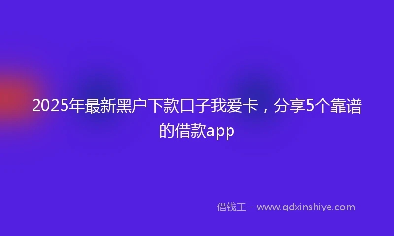 2025年最新黑户下款口子我爱卡，分享5个靠谱的借款app