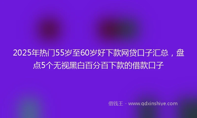 2025年热门55岁至60岁好下款网贷口子汇总，盘点5个无视黑白百分百下款的借款口子