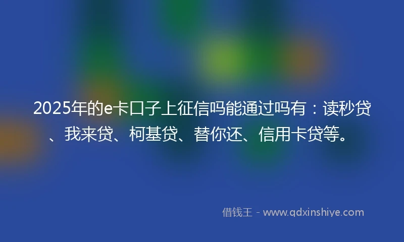 2025年的e卡口子上征信吗能通过吗有：读秒贷、我来贷、柯基贷、替你还、信用卡贷等。