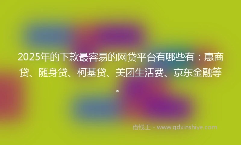 2025年的下款最容易的网贷平台有哪些有：惠商贷、随身贷、柯基贷、美团生活费、京东金融等。