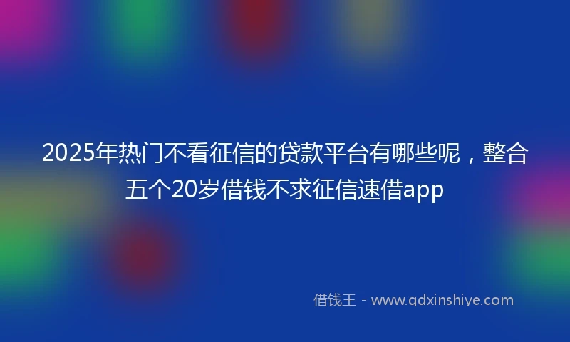 2025年热门不看征信的贷款平台有哪些呢，整合五个20岁借钱不求征信速借app