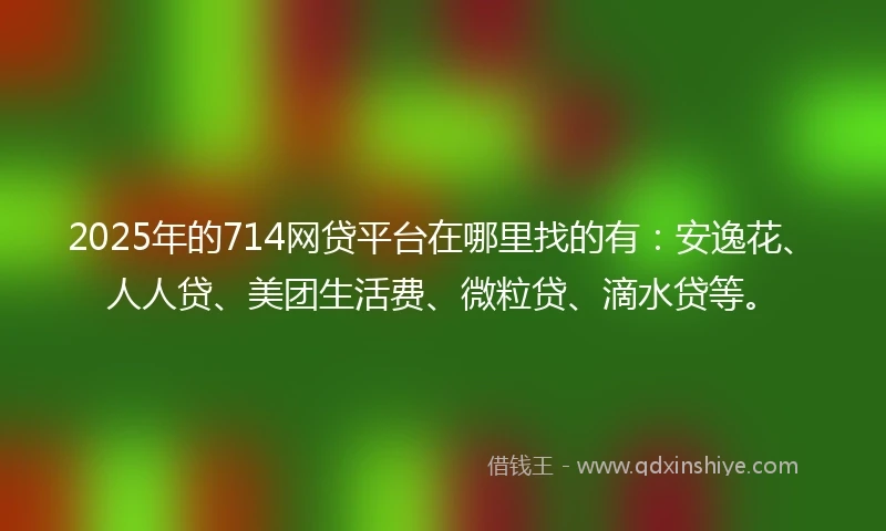 2025年的714网贷平台在哪里找的有：安逸花、人人贷、美团生活费、微粒贷、滴水贷等。
