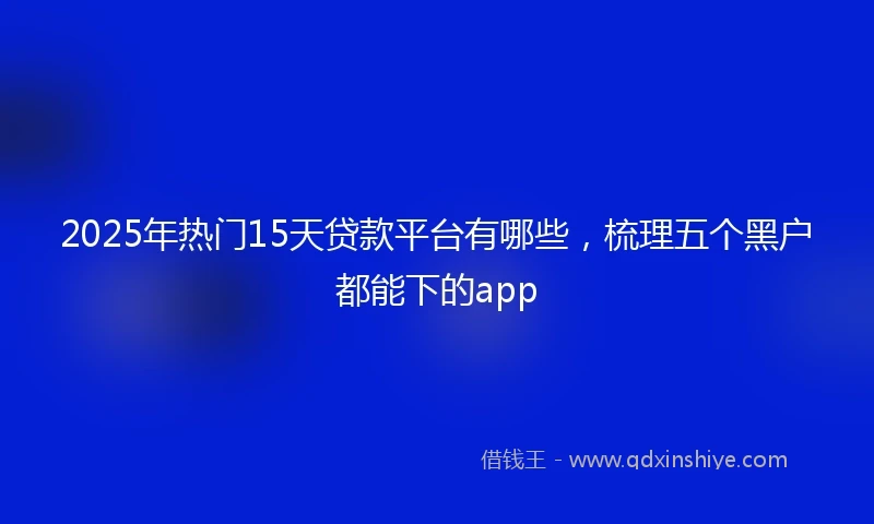 2025年热门15天贷款平台有哪些，梳理五个黑户都能下的app