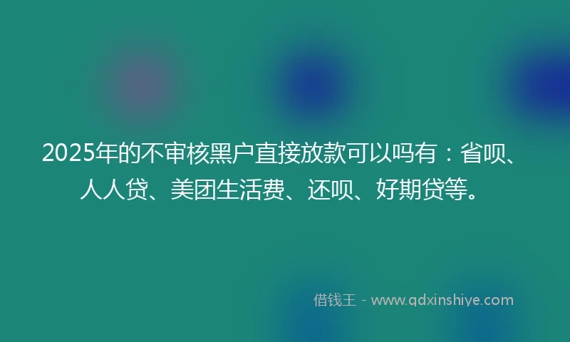 2025年的不审核黑户直接放款可以吗有：省呗、人人贷、美团生活费、还呗、好期贷等。