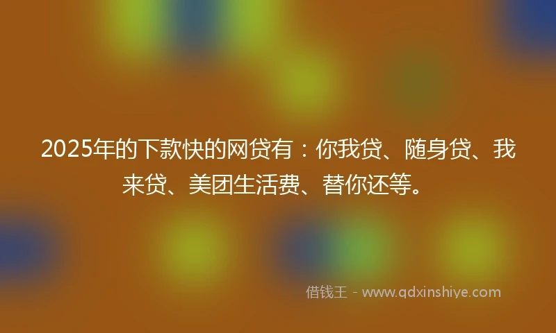 2025年的下款快的网贷有：你我贷、随身贷、我来贷、美团生活费、替你还等。