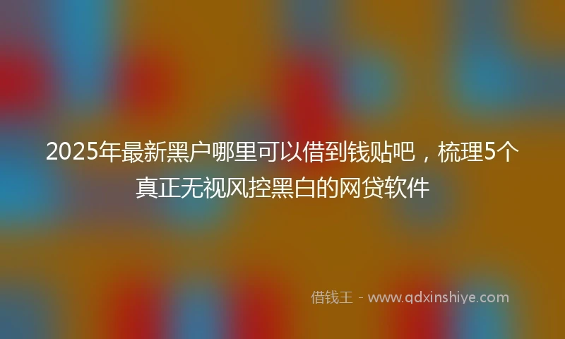 2025年最新黑户哪里可以借到钱贴吧，梳理5个真正无视风控黑白的网贷软件