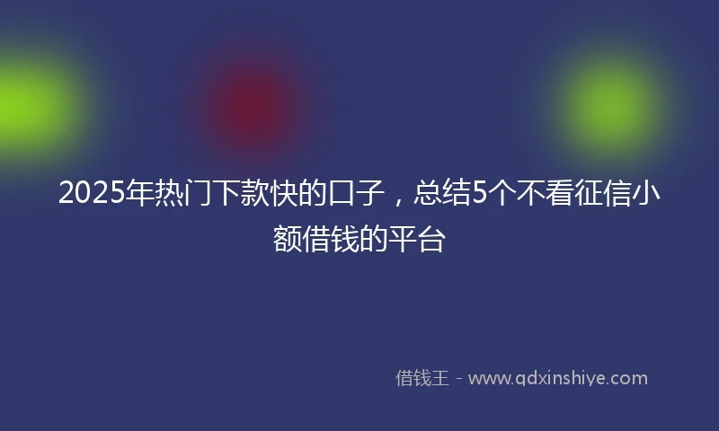 2025年热门下款快的口子，总结5个不看征信小额借钱的平台