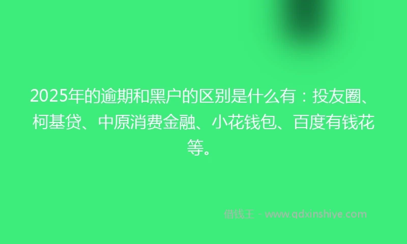 2025年的逾期和黑户的区别是什么有：投友圈、柯基贷、中原消费金融、小花钱包、百度有钱花等。