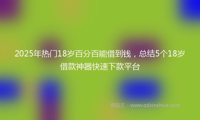 2025年热门18岁百分百能借到钱,总结5个18岁借款神器快速下款平台