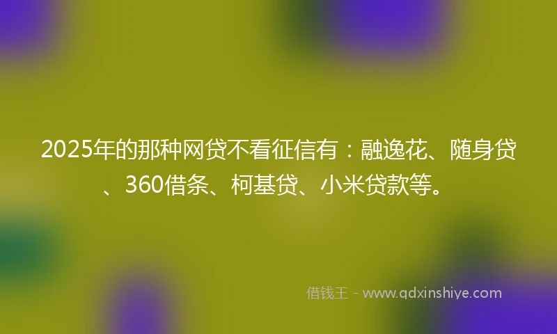 2025年的那种网贷不看征信有：融逸花、随身贷、360借条、柯基贷、小米贷款等。
