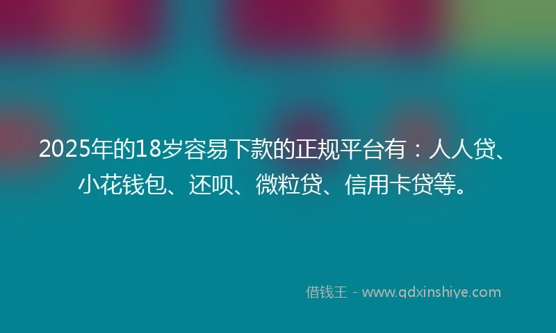2025年的18岁容易下款的正规平台有：人人贷、小花钱包、还呗、微粒贷、信用卡贷等。