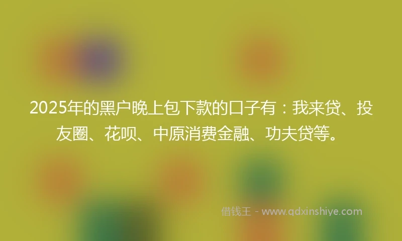 2025年的黑户晚上包下款的口子有：我来贷、投友圈、花呗、中原消费金融、功夫贷等。