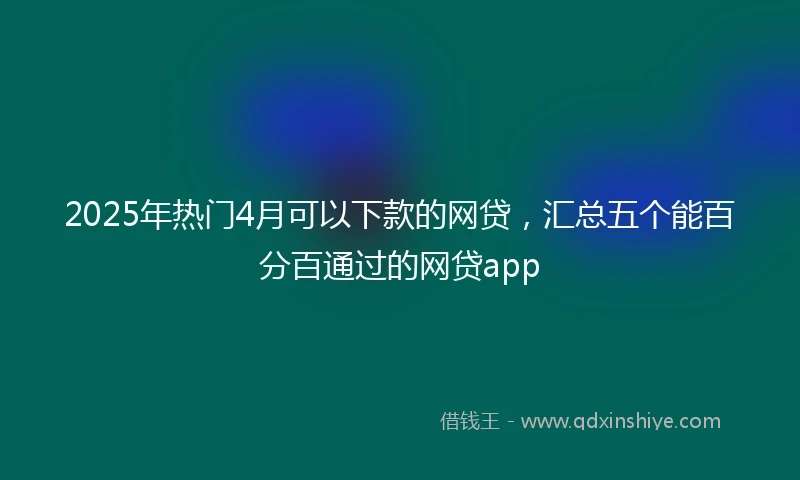 2025年热门4月可以下款的网贷，汇总五个能百分百通过的网贷app