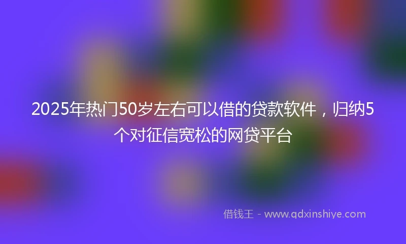 2025年热门50岁左右可以借的贷款软件，归纳5个对征信宽松的网贷平台
