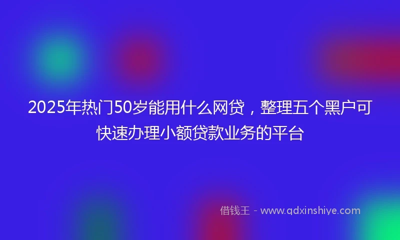 2025年热门50岁能用什么网贷，整理五个黑户可快速办理小额贷款业务的平台