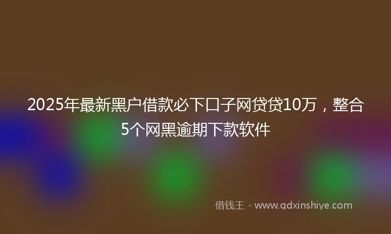 2025年最新黑户借款必下口子网贷贷10万，整合5个网黑逾期下款软件