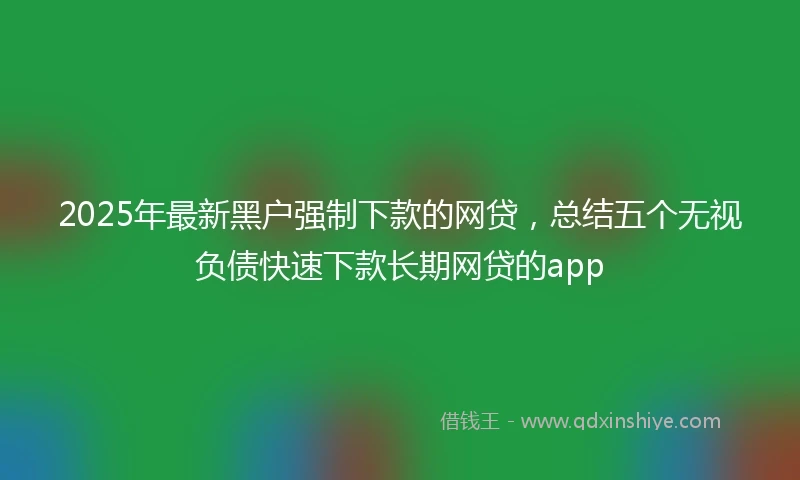 2025年最新黑户强制下款的网贷，总结五个无视负债快速下款长期网贷的app