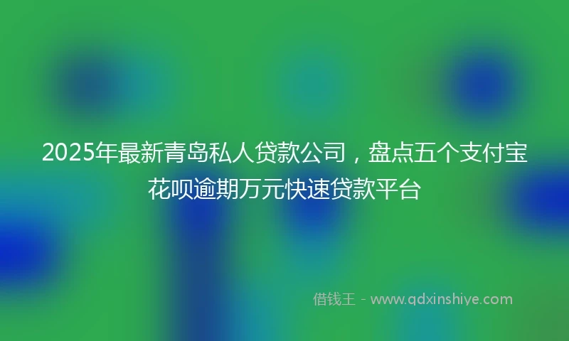 2025年最新青岛私人贷款公司，盘点五个支付宝花呗逾期万元快速贷款平台