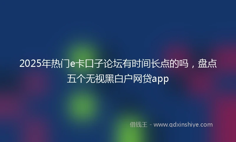 2025年热门e卡口子论坛有时间长点的吗,盘点五个无视黑白户网贷app