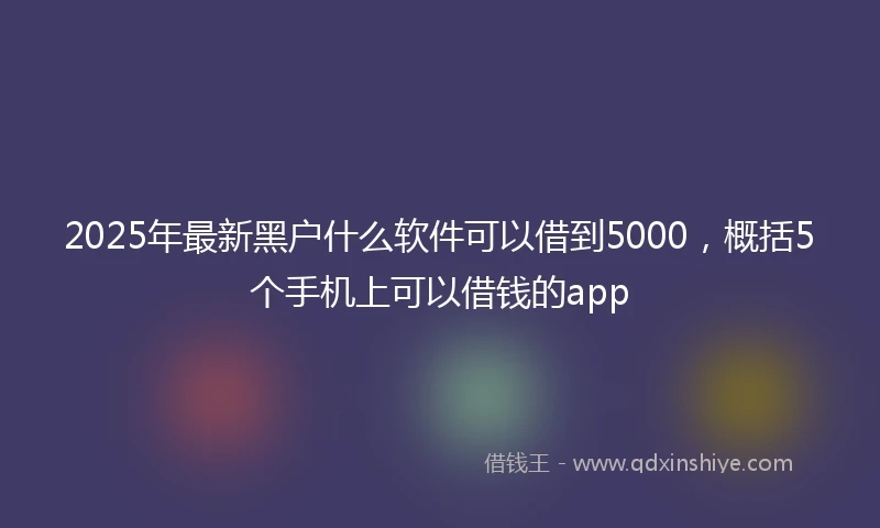 2025年最新黑户什么软件可以借到5000,概括5个手机上可以借钱的app