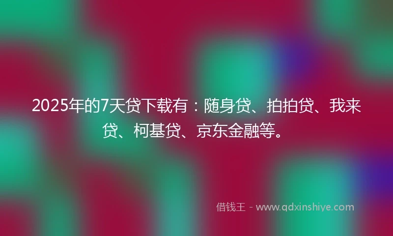 2025年的7天贷下载有：随身贷、拍拍贷、我来贷、柯基贷、京东金融等。