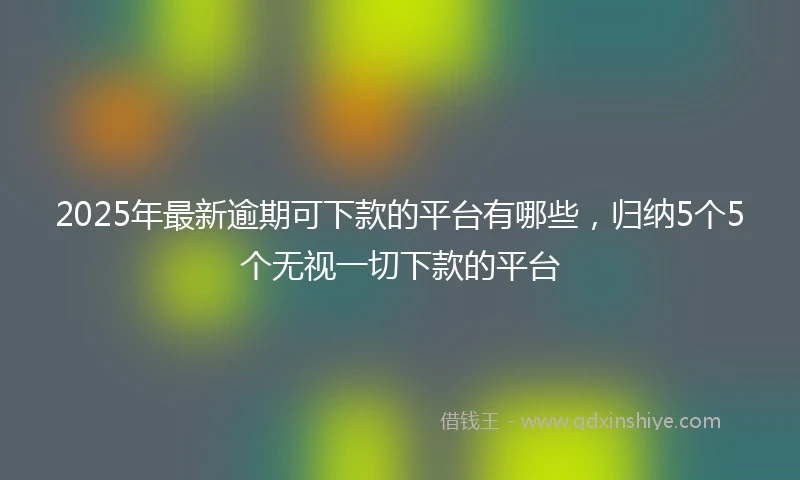 2025年最新逾期可下款的平台有哪些，归纳5个5个无视一切下款的平台
