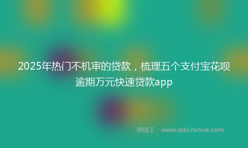 2025年热门不机审的贷款，梳理五个支付宝花呗逾期万元快速贷款app