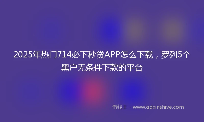 2025年热门714必下秒贷APP怎么下载，罗列5个黑户无条件下款的平台