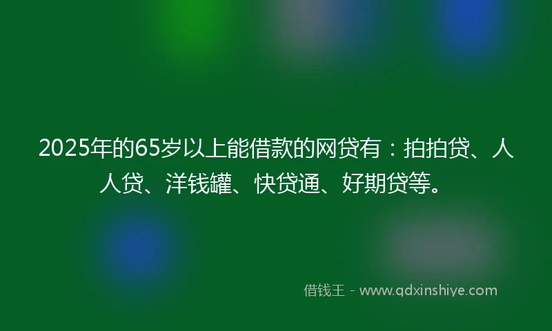 2025年的65岁以上能借款的网贷有：拍拍贷、人人贷、洋钱罐、快贷通、好期贷等。