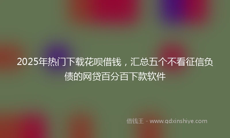 2025年热门下载花呗借钱，汇总五个不看征信负债的网贷百分百下款软件