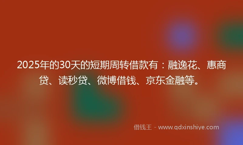 2025年的30天的短期周转借款有:融逸花、惠商贷、读秒贷、微博借钱、京东金融等。
