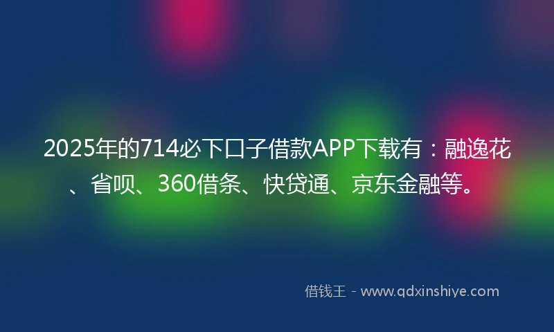 2025年的714必下口子借款APP下载有：融逸花、省呗、360借条、快贷通、京东金融等。