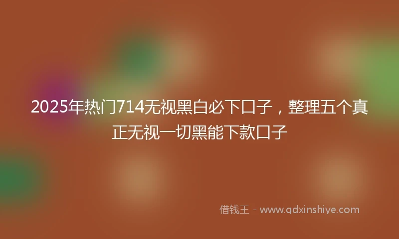 2025年热门714无视黑白必下口子,整理五个真正无视一切黑能下款口子