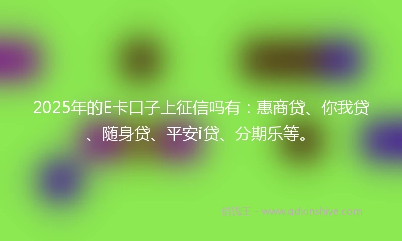 2025年的E卡口子上征信吗有：惠商贷、你我贷、随身贷、平安i贷、分期乐等。