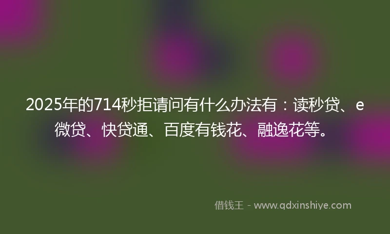 2025年的714秒拒请问有什么办法有：读秒贷、e微贷、快贷通、百度有钱花、融逸花等。